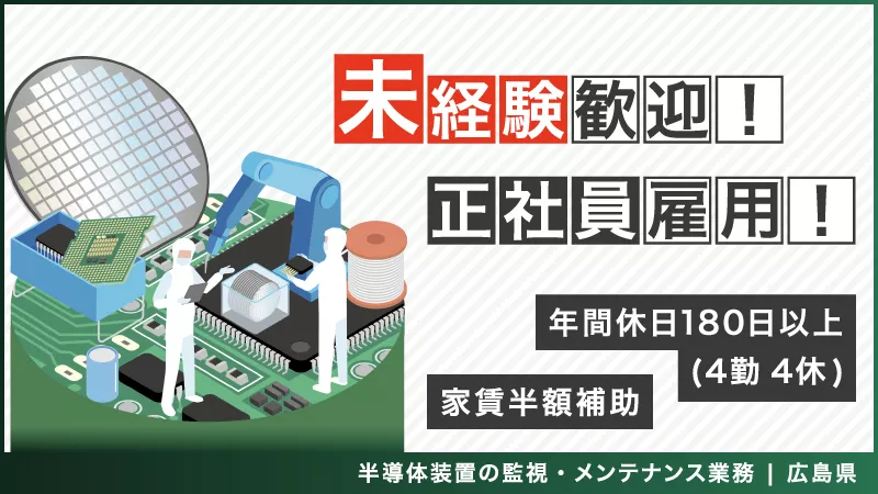 「必要とされる技術。世界最先端で学び、掴め」 半導体装置の監視・メンテナンス業務　◎寮完備 ◎家賃半額補助 ◎4勤4休 ◎年間休日180日以上 ◎正社員　《広島県東広島市》