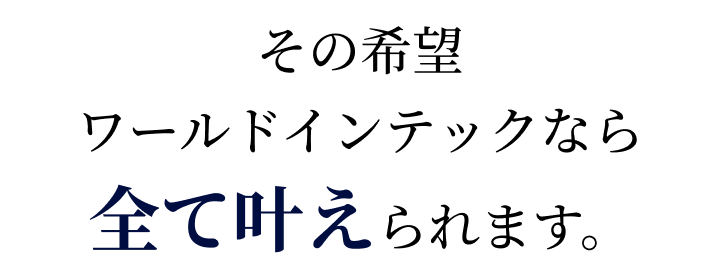 その希望、ワールドインテックなら全て叶えられます